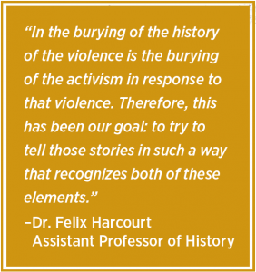 “In the burying of the history of the violence is the burying of the activism in response to that violence. Therefore, this has been our goal: to try to tell those stories in such a way that recognizes both of these elements.” –Dr. Felix Harcourt Assistant Professor of History